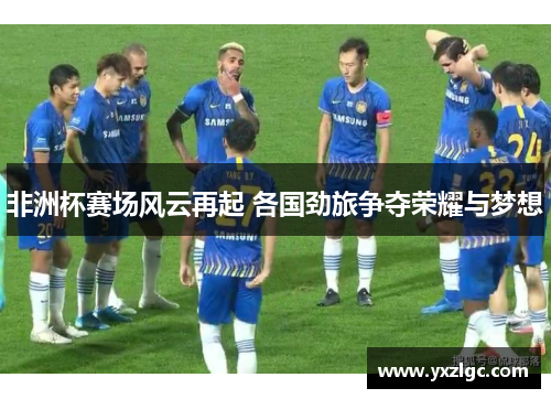 非洲杯赛场风云再起 各国劲旅争夺荣耀与梦想