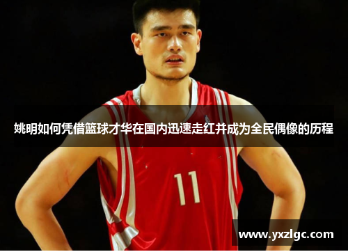 姚明如何凭借篮球才华在国内迅速走红并成为全民偶像的历程