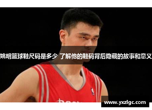 姚明篮球鞋尺码是多少 了解他的鞋码背后隐藏的故事和意义