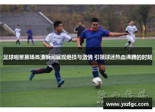 足球明星赛场高清瞬间展现绝技与激情 引领球迷热血沸腾的时刻