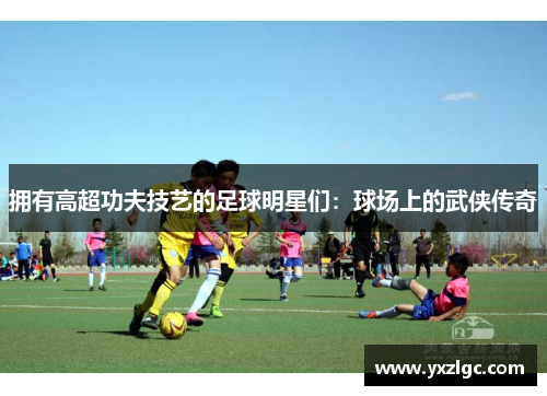 拥有高超功夫技艺的足球明星们：球场上的武侠传奇