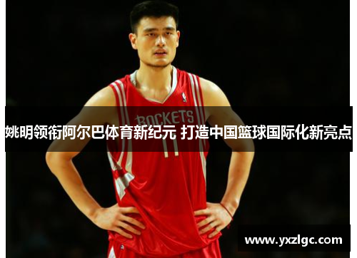 姚明领衔阿尔巴体育新纪元 打造中国篮球国际化新亮点