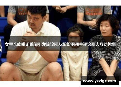 女星亲吻姚明瞬间引发热议网友纷纷围观并评论两人互动趣事